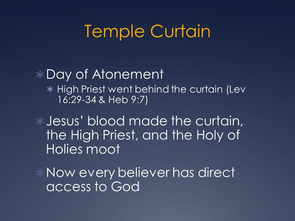 Temple Curtain  Day of Atonement  High Priest went behind the curtain (Lev 16:29-34 & Heb 9:7)  Jesus’ blood made the curtain, the High Priest, and the Holy of Holies moot  Now every believer has direct access to God