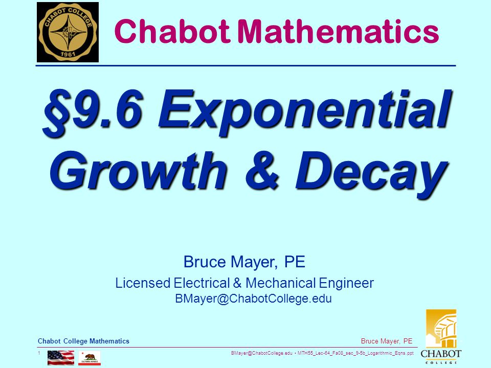 MTH55_Lec-64_Fa08_sec_9-5b_Logarithmic_Eqns.ppt 1 Bruce Mayer, PE Chabot College Mathematics Bruce Mayer, PE Licensed Electrical & Mechanical Engineer Chabot Mathematics §9.6 Exponential Growth & Decay