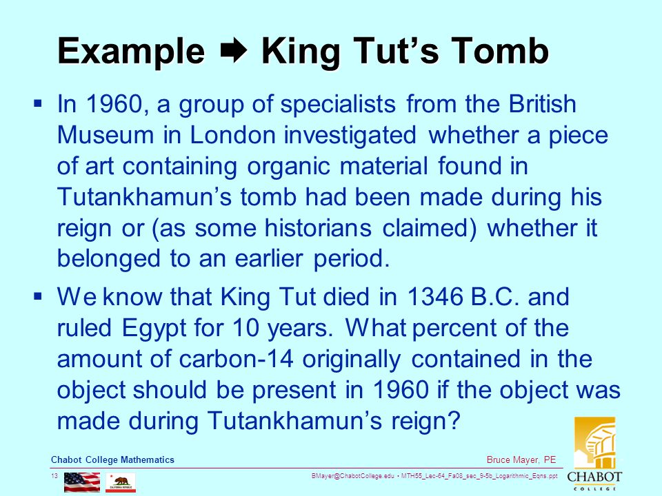 MTH55_Lec-64_Fa08_sec_9-5b_Logarithmic_Eqns.ppt 13 Bruce Mayer, PE Chabot College Mathematics Example  King Tut’s Tomb  In 1960, a group of specialists from the British Museum in London investigated whether a piece of art containing organic material found in Tutankhamun’s tomb had been made during his reign or (as some historians claimed) whether it belonged to an earlier period.