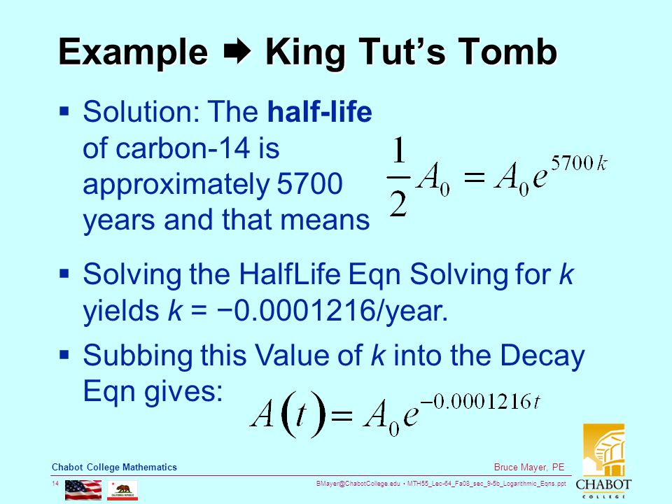 MTH55_Lec-64_Fa08_sec_9-5b_Logarithmic_Eqns.ppt 14 Bruce Mayer, PE Chabot College Mathematics Example  King Tut’s Tomb  Solution: The half-life of carbon-14 is approximately 5700 years and that means  Solving the HalfLife Eqn Solving for k yields k = − /year.