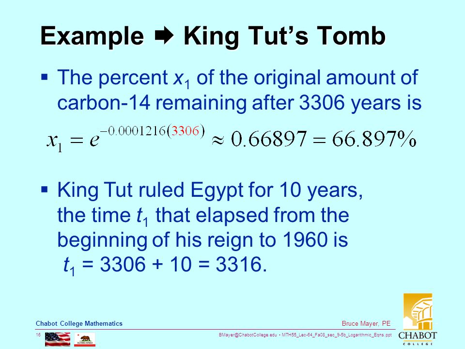 MTH55_Lec-64_Fa08_sec_9-5b_Logarithmic_Eqns.ppt 16 Bruce Mayer, PE Chabot College Mathematics Example  King Tut’s Tomb  The percent x 1 of the original amount of carbon-14 remaining after 3306 years is  King Tut ruled Egypt for 10 years, the time t 1 that elapsed from the beginning of his reign to 1960 is t 1 = = 3316.