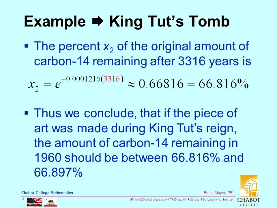 MTH55_Lec-64_Fa08_sec_9-5b_Logarithmic_Eqns.ppt 17 Bruce Mayer, PE Chabot College Mathematics Example  King Tut’s Tomb  The percent x 2 of the original amount of carbon-14 remaining after 3316 years is  Thus we conclude, that if the piece of art was made during King Tut’s reign, the amount of carbon-14 remaining in 1960 should be between % and %