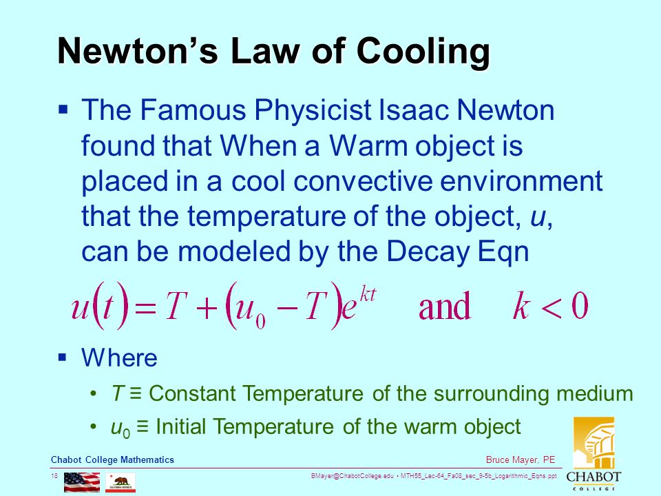 MTH55_Lec-64_Fa08_sec_9-5b_Logarithmic_Eqns.ppt 18 Bruce Mayer, PE Chabot College Mathematics Newton’s Law of Cooling  The Famous Physicist Isaac Newton found that When a Warm object is placed in a cool convective environment that the temperature of the object, u, can be modeled by the Decay Eqn  Where T ≡ Constant Temperature of the surrounding medium u 0 ≡ Initial Temperature of the warm object