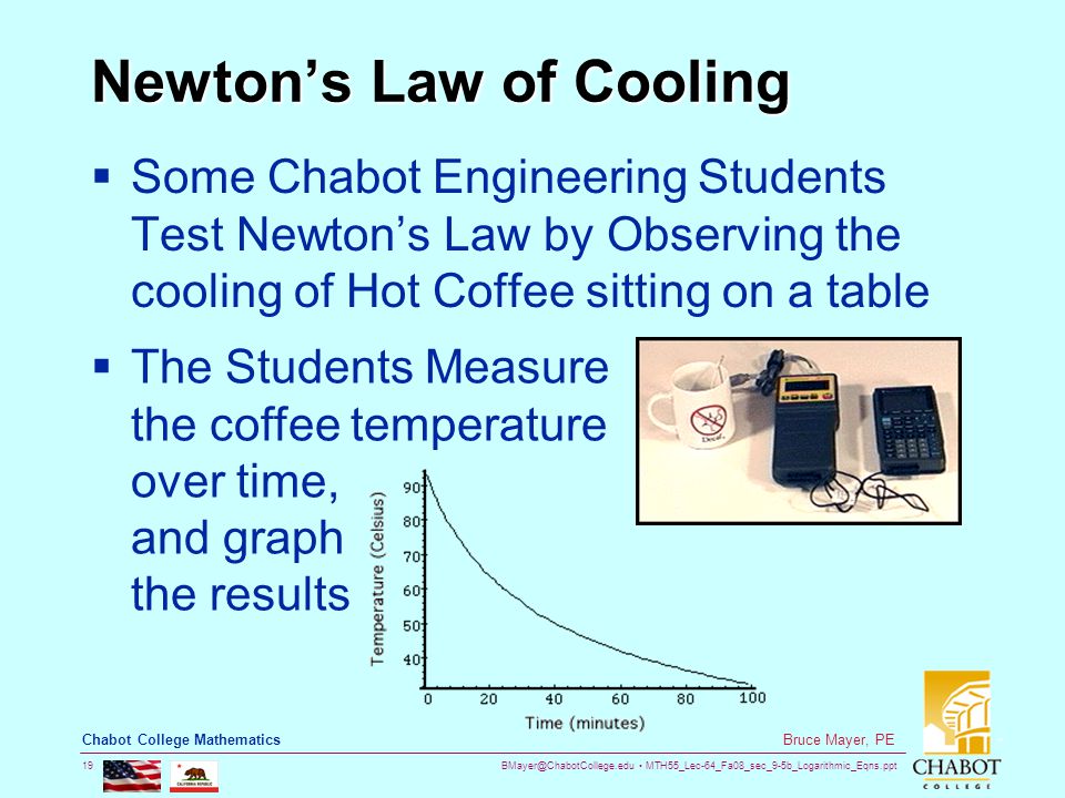 MTH55_Lec-64_Fa08_sec_9-5b_Logarithmic_Eqns.ppt 19 Bruce Mayer, PE Chabot College Mathematics Newton’s Law of Cooling  Some Chabot Engineering Students Test Newton’s Law by Observing the cooling of Hot Coffee sitting on a table  The Students Measure the coffee temperature over time, and graph the results