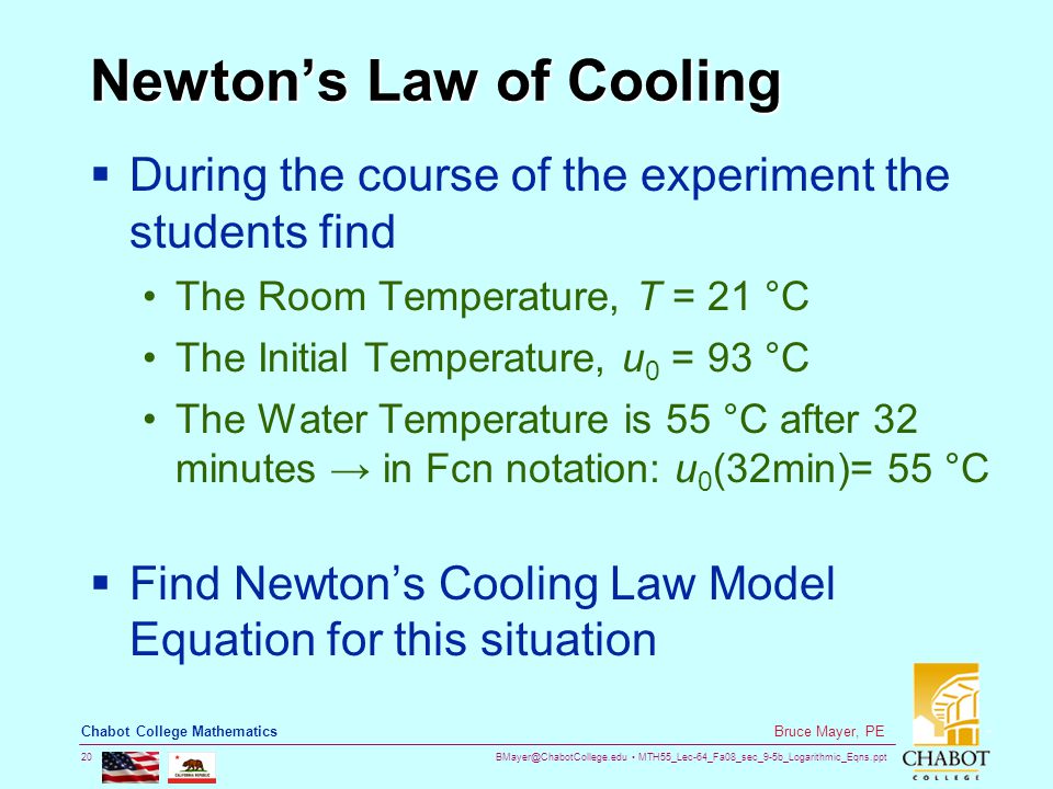 MTH55_Lec-64_Fa08_sec_9-5b_Logarithmic_Eqns.ppt 20 Bruce Mayer, PE Chabot College Mathematics Newton’s Law of Cooling  During the course of the experiment the students find The Room Temperature, T = 21 °C The Initial Temperature, u 0 = 93 °C The Water Temperature is 55 °C after 32 minutes → in Fcn notation: u 0 (32min)= 55 °C  Find Newton’s Cooling Law Model Equation for this situation
