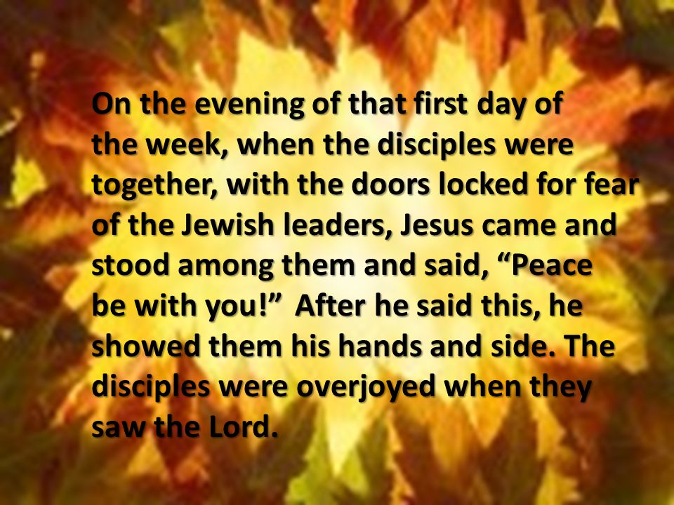 On the evening of that first day of the week, when the disciples were together, with the doors locked for fear of the Jewish leaders, Jesus came and stood among them and said, Peace be with you! After he said this, he showed them his hands and side.