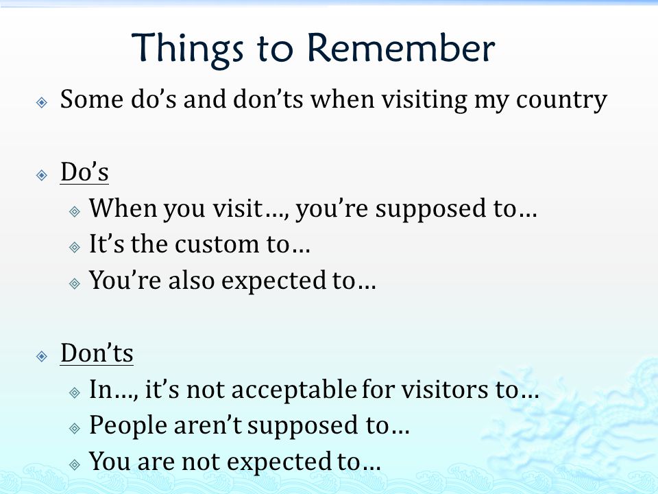 Things to Remember  Some do’s and don’ts when visiting my country  Do’s  When you visit…, you’re supposed to…  It’s the custom to…  You’re also expected to…  Don’ts  In…, it’s not acceptable for visitors to…  People aren’t supposed to…  You are not expected to…