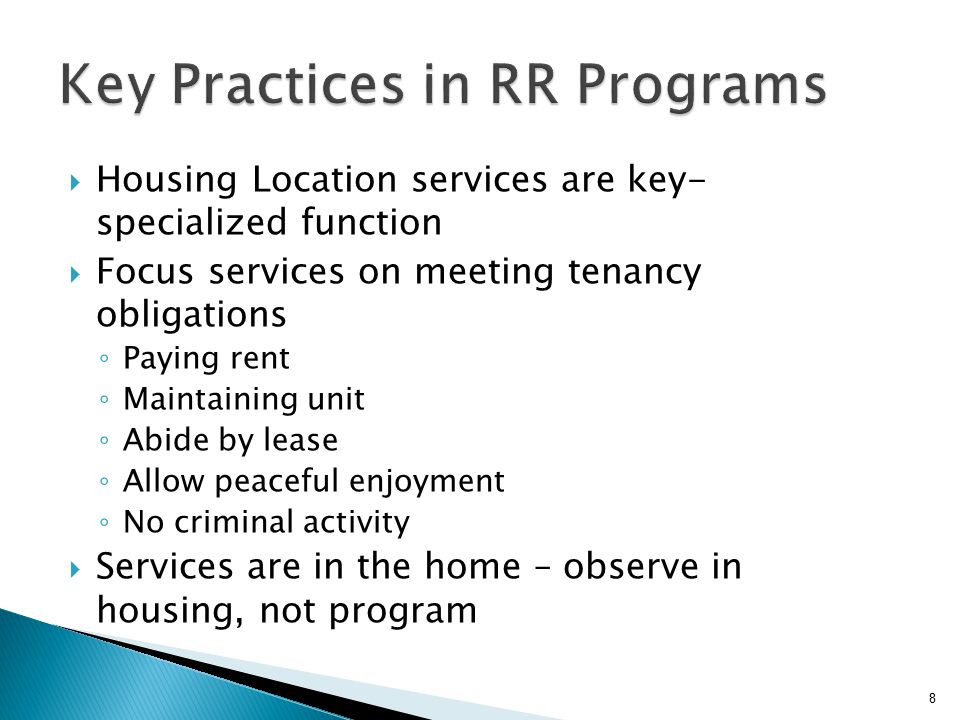  Housing Location services are key- specialized function  Focus services on meeting tenancy obligations ◦ Paying rent ◦ Maintaining unit ◦ Abide by lease ◦ Allow peaceful enjoyment ◦ No criminal activity  Services are in the home – observe in housing, not program 8