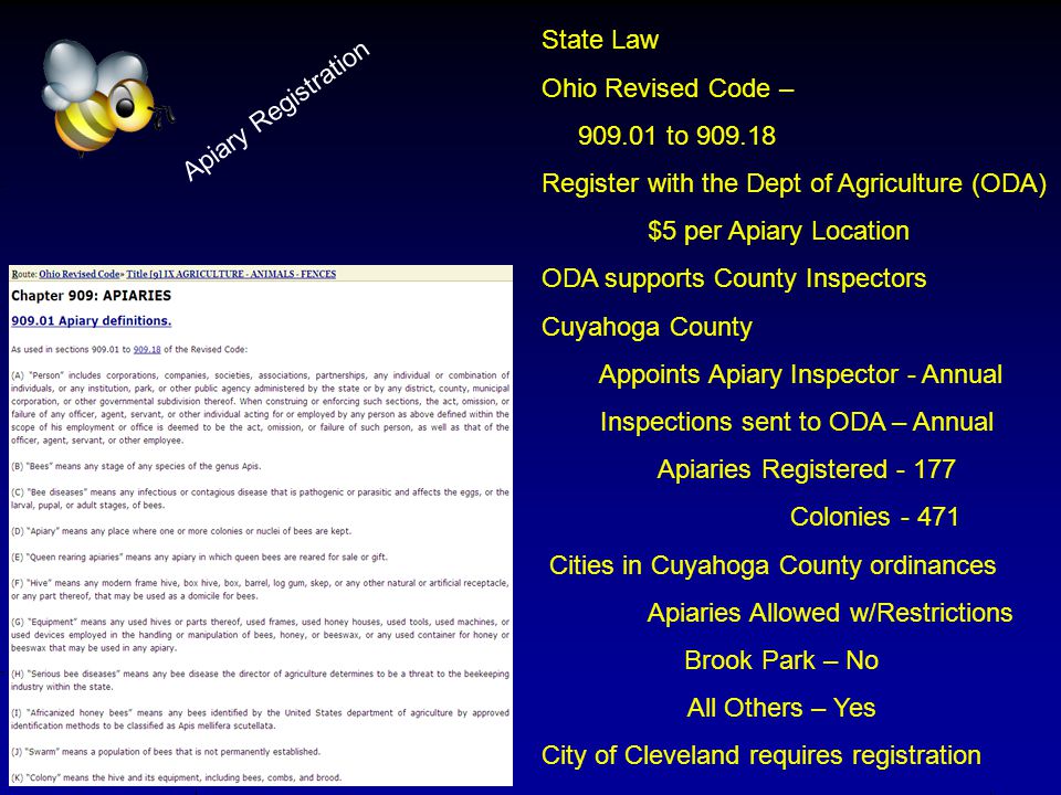 Apiary Registration State Law Ohio Revised Code – to Register with the Dept of Agriculture (ODA) $5 per Apiary Location ODA supports County Inspectors Cuyahoga County Appoints Apiary Inspector - Annual Inspections sent to ODA – Annual Apiaries Registered Colonies Cities in Cuyahoga County ordinances Apiaries Allowed w/Restrictions Brook Park – No All Others – Yes City of Cleveland requires registration