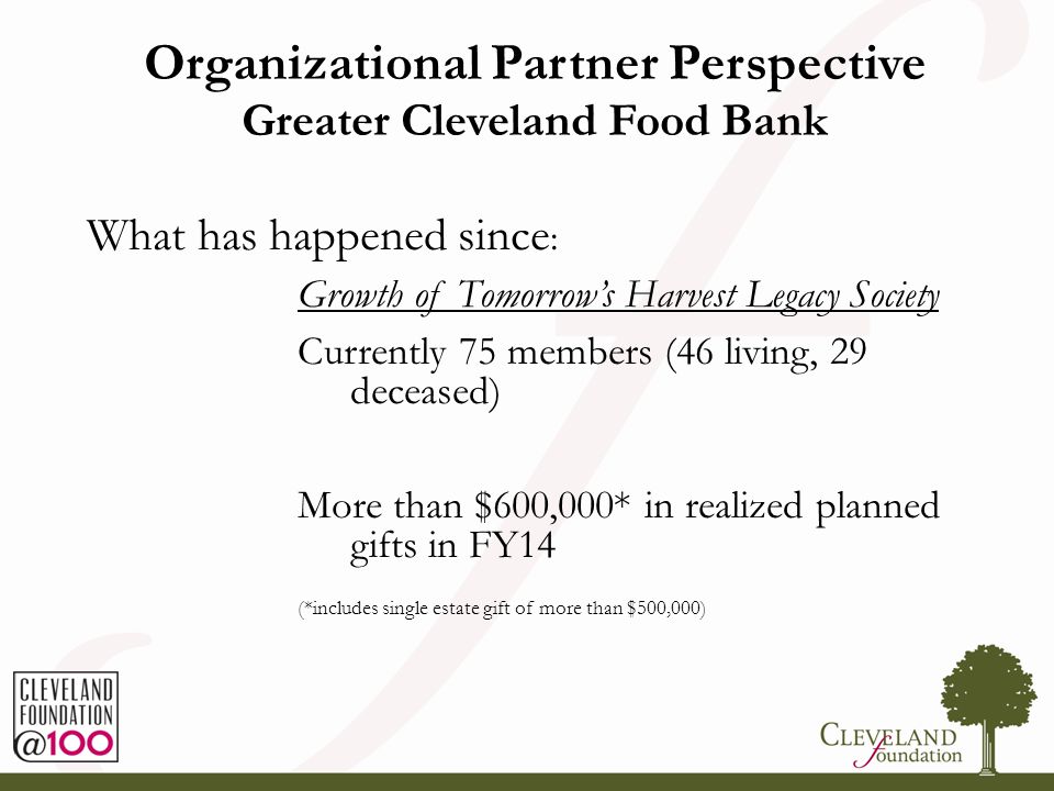Organizational Partner Perspective Greater Cleveland Food Bank What has happened since : Growth of Tomorrow’s Harvest Legacy Society Currently 75 members (46 living, 29 deceased) More than $600,000* in realized planned gifts in FY14 (*includes single estate gift of more than $500,000)