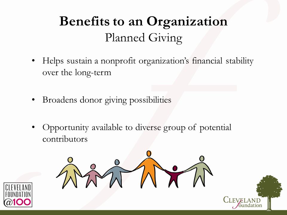 Benefits to an Organization Planned Giving Helps sustain a nonprofit organization’s financial stability over the long-term Broadens donor giving possibilities Opportunity available to diverse group of potential contributors