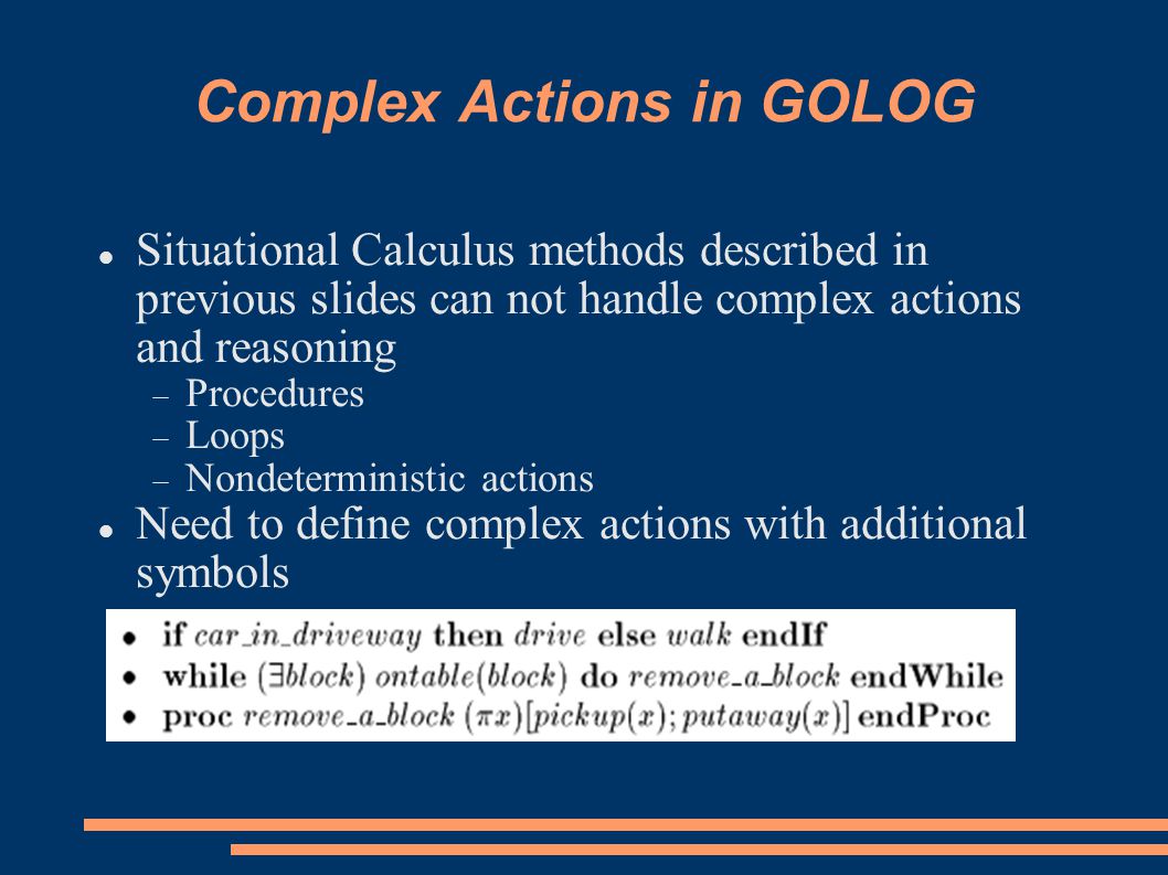 Complex Actions in GOLOG Situational Calculus methods described in previous slides can not handle complex actions and reasoning  Procedures  Loops  Nondeterministic actions Need to define complex actions with additional symbols