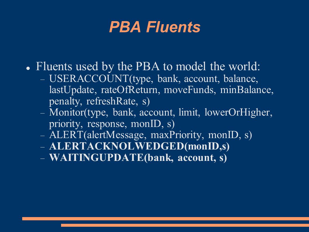 PBA Fluents Fluents used by the PBA to model the world:  USERACCOUNT(type, bank, account, balance, lastUpdate, rateOfReturn, moveFunds, minBalance, penalty, refreshRate, s)  Monitor(type, bank, account, limit, lowerOrHigher, priority, response, monID, s)  ALERT(alertMessage, maxPriority, monID, s)  ALERTACKNOLWEDGED(monID,s)  WAITINGUPDATE(bank, account, s)