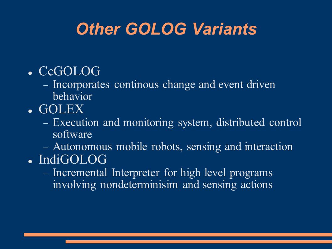 Other GOLOG Variants CcGOLOG  Incorporates continous change and event driven behavior GOLEX  Execution and monitoring system, distributed control software  Autonomous mobile robots, sensing and interaction IndiGOLOG  Incremental Interpreter for high level programs involving nondeterminisim and sensing actions