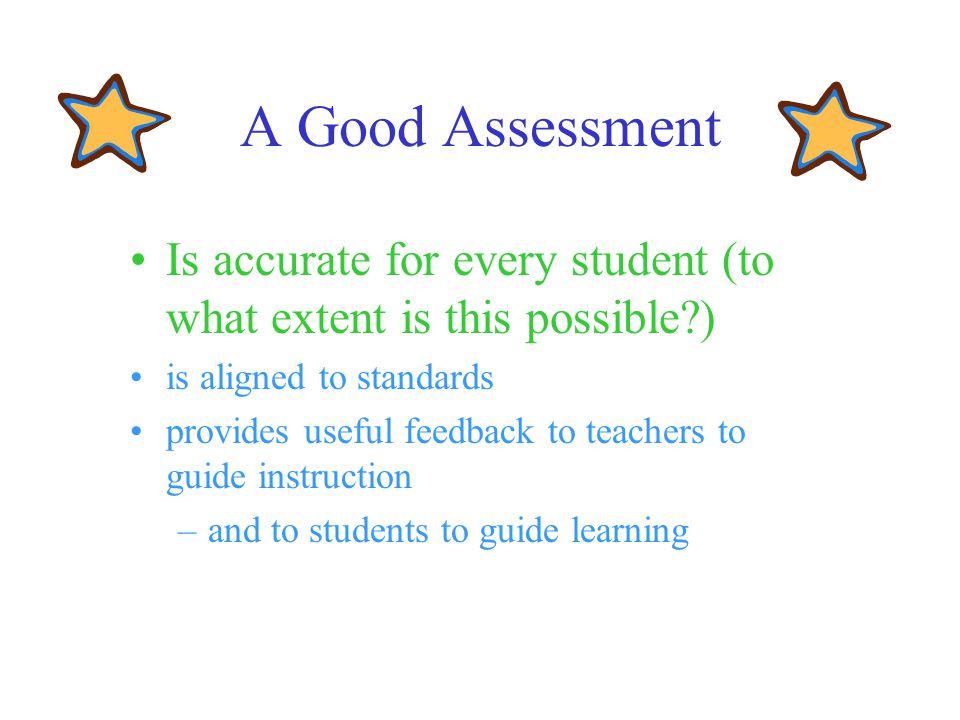 A Good Assessment Is accurate for every student (to what extent is this possible ) is aligned to standards provides useful feedback to teachers to guide instruction –and to students to guide learning