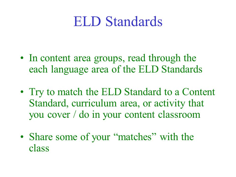 ELD Standards In content area groups, read through the each language area of the ELD Standards Try to match the ELD Standard to a Content Standard, curriculum area, or activity that you cover / do in your content classroom Share some of your matches with the class