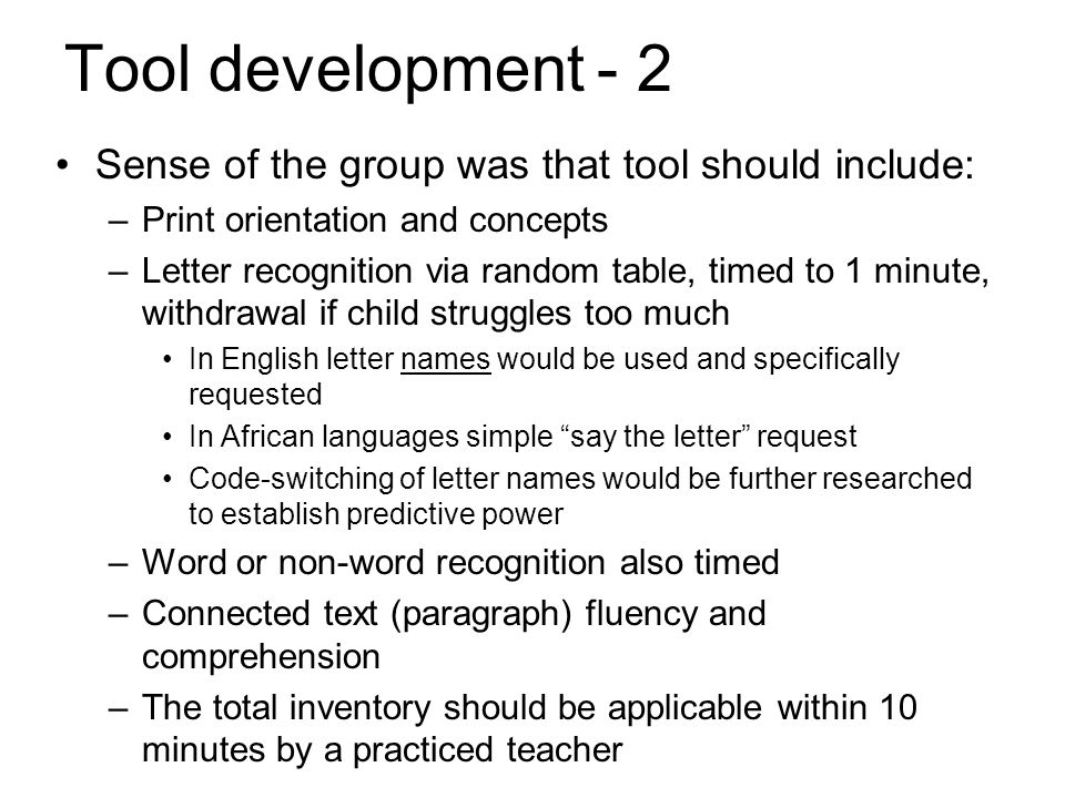 Tool development- 2 Sense of the group was that tool should include: –Print orientation and concepts –Letter recognition via random table, timed to 1 minute, withdrawal if child struggles too much In English letter names would be used and specifically requested In African languages simple say the letter request Code-switching of letter names would be further researched to establish predictive power –Word or non-word recognition also timed –Connected text (paragraph) fluency and comprehension –The total inventory should be applicable within 10 minutes by a practiced teacher