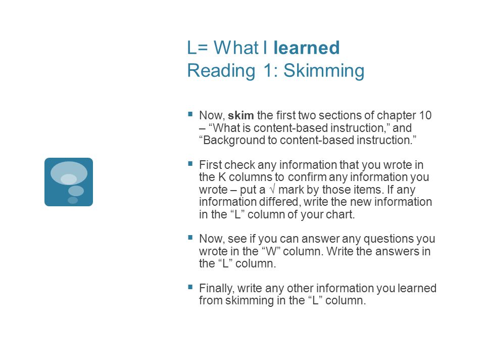 L= What I learned Reading 1: Skimming  Now, skim the first two sections of chapter 10 – What is content-based instruction, and Background to content-based instruction.  First check any information that you wrote in the K columns to confirm any information you wrote – put a √ mark by those items.