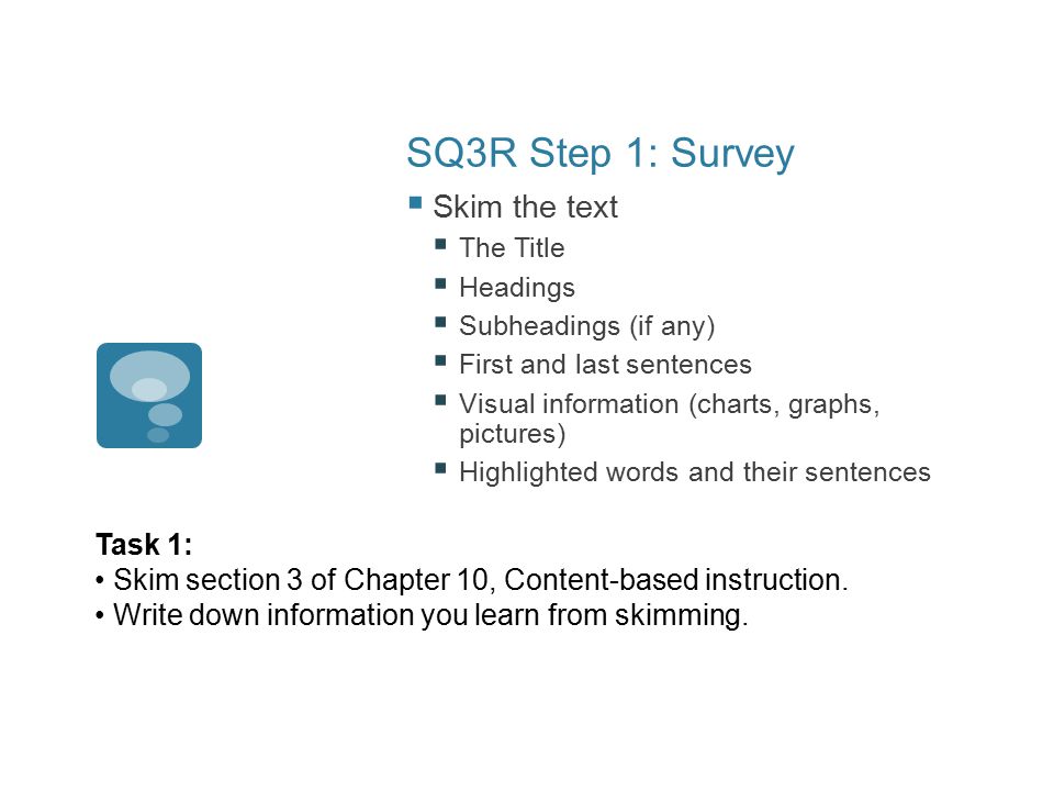 SQ3R Step 1: Survey  Skim the text  The Title  Headings  Subheadings (if any)  First and last sentences  Visual information (charts, graphs, pictures)  Highlighted words and their sentences Task 1: Skim section 3 of Chapter 10, Content-based instruction.