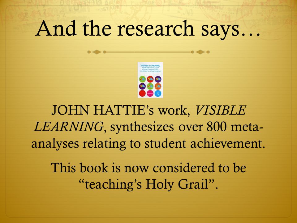 And the research says… JOHN HATTIE’s work, VISIBLE LEARNING, synthesizes over 800 meta- analyses relating to student achievement.