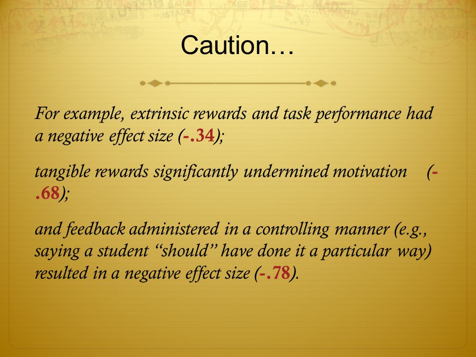 Caution… For example, extrinsic rewards and task performance had a negative effect size ( -.34 ); tangible rewards significantly undermined motivation ( -.68 ); and feedback administered in a controlling manner (e.g., saying a student should have done it a particular way) resulted in a negative effect size ( -.78 ).