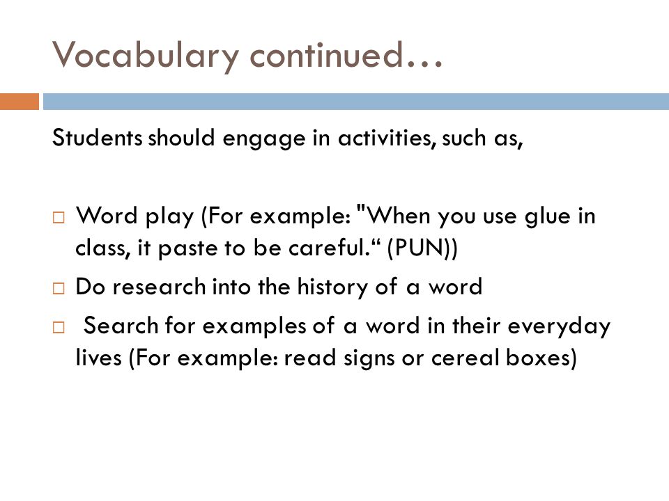 Vocabulary continued… Students should engage in activities, such as,  Word play (For example: When you use glue in class, it paste to be careful. (PUN))  Do research into the history of a word  Search for examples of a word in their everyday lives (For example: read signs or cereal boxes)
