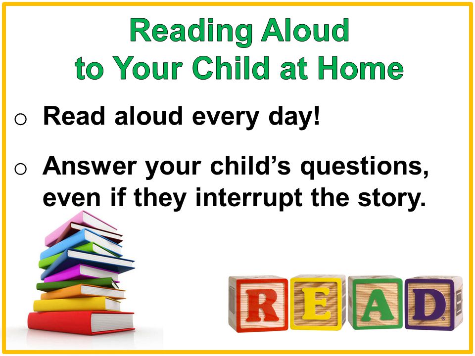 o Read aloud every day! o Answer your child’s questions, even if they interrupt the story.