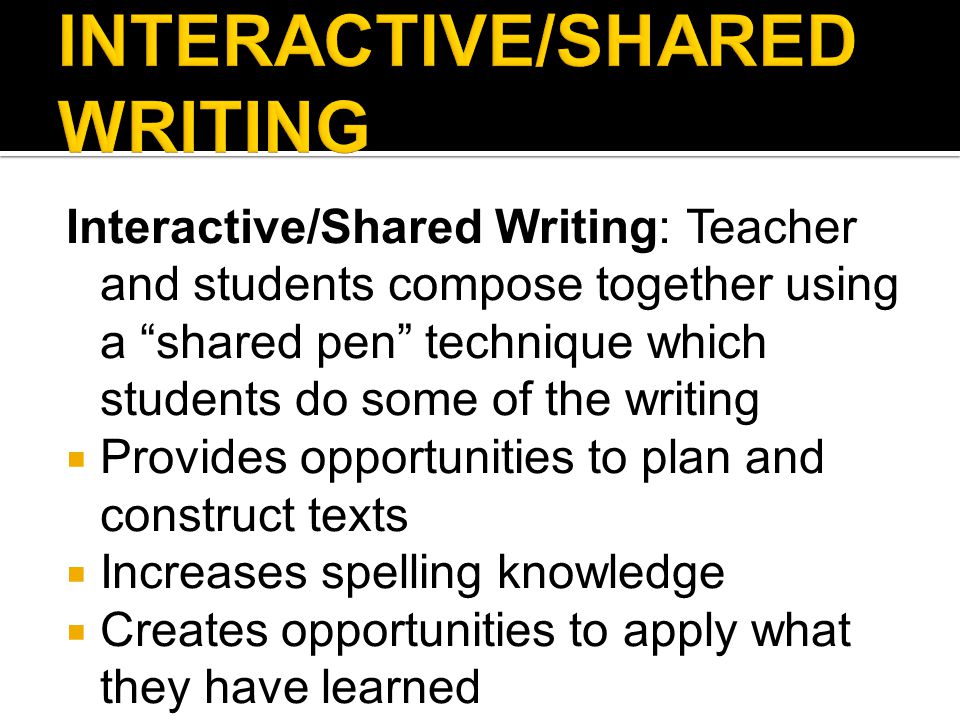 Interactive/Shared Writing: Teacher and students compose together using a shared pen technique which students do some of the writing  Provides opportunities to plan and construct texts  Increases spelling knowledge  Creates opportunities to apply what they have learned  Develops concepts of print and writing strategies  Models the connection among and between sounds, letters, and words