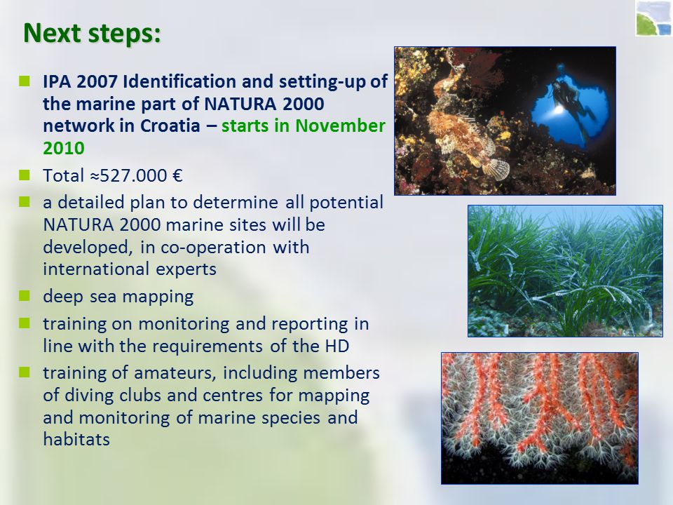 Next steps: IPA 2007 Identification and setting-up of the marine part of NATURA 2000 network in Croatia – starts in November 2010 Total ≈ € a detailed plan to determine all potential NATURA 2000 marine sites will be developed, in co-operation with international experts deep sea mapping training on monitoring and reporting in line with the requirements of the HD training of amateurs, including members of diving clubs and centres for mapping and monitoring of marine species and habitats
