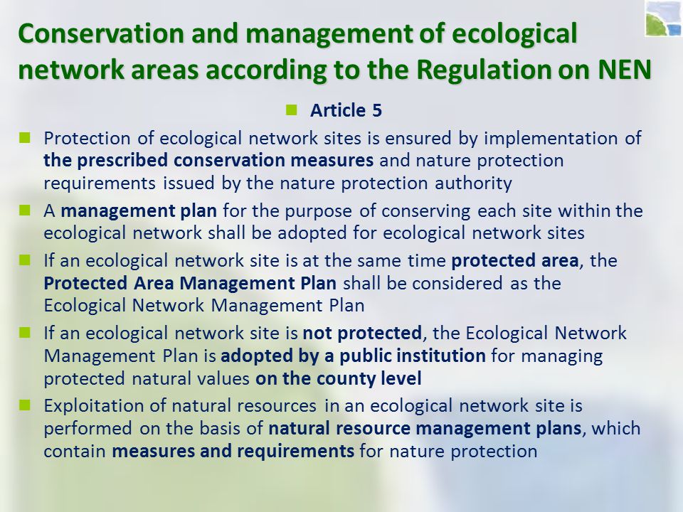 Conservation and management of ecological network areas according to the Regulation on NEN Article 5 Protection of ecological network sites is ensured by implementation of the prescribed conservation measures and nature protection requirements issued by the nature protection authority A management plan for the purpose of conserving each site within the ecological network shall be adopted for ecological network sites If an ecological network site is at the same time protected area, the Protected Area Management Plan shall be considered as the Ecological Network Management Plan If an ecological network site is not protected, the Ecological Network Management Plan is adopted by a public institution for managing protected natural values on the county level Exploitation of natural resources in an ecological network site is performed on the basis of natural resource management plans, which contain measures and requirements for nature protection