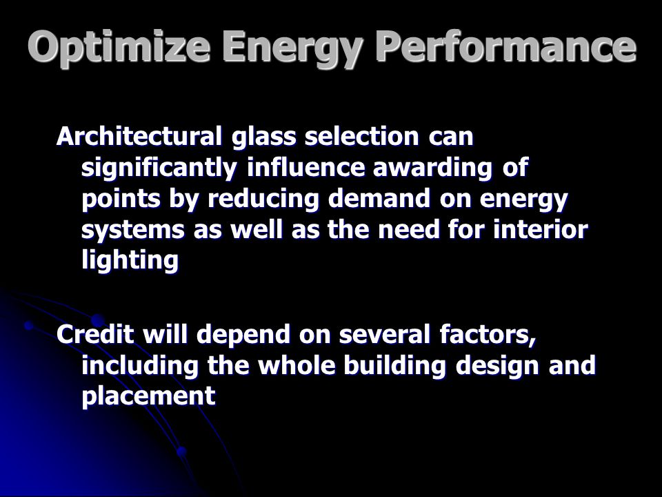Optimize Energy Performance Architectural glass selection can significantly influence awarding of points by reducing demand on energy systems as well as the need for interior lighting Credit will depend on several factors, including the whole building design and placement