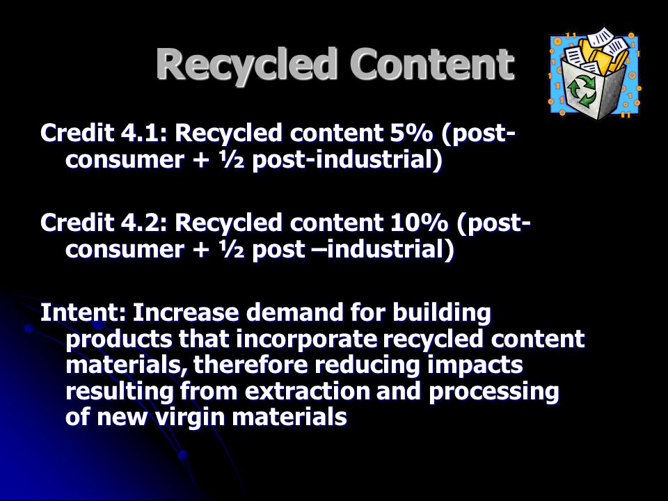 Recycled Content Credit 4.1: Recycled content 5% (post- consumer + ½ post-industrial) Credit 4.2: Recycled content 10% (post- consumer + ½ post –industrial) Intent: Increase demand for building products that incorporate recycled content materials, therefore reducing impacts resulting from extraction and processing of new virgin materials