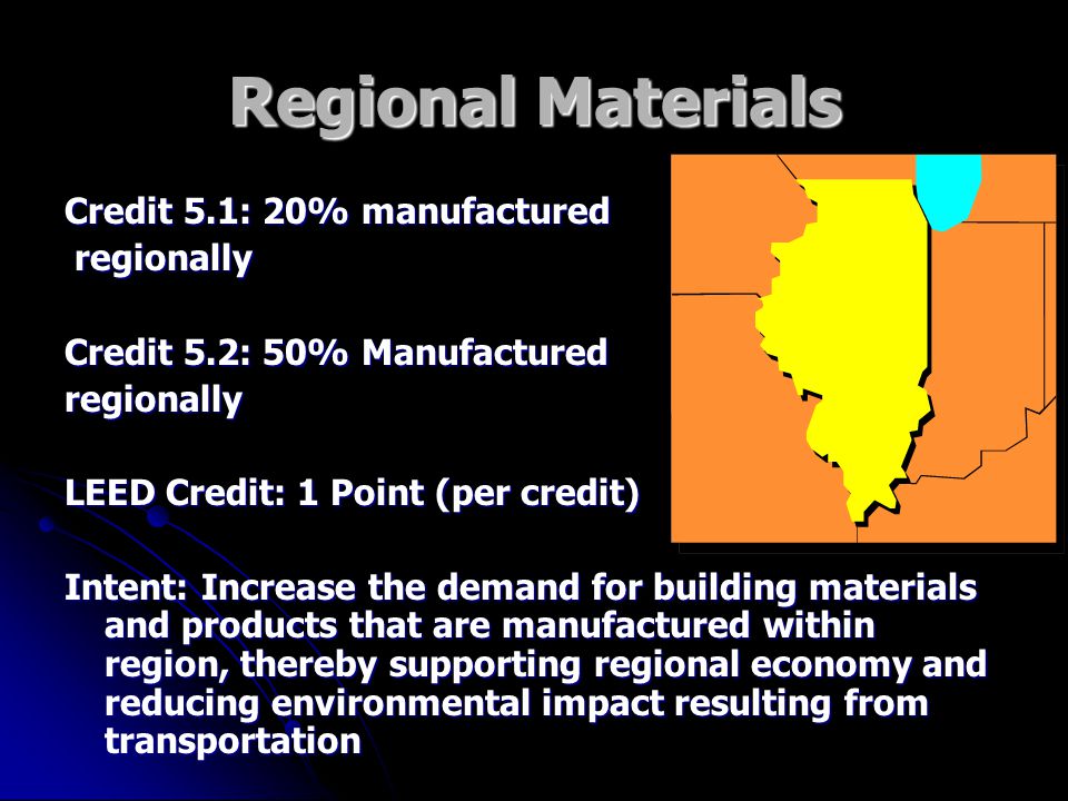 Regional Materials Credit 5.1: 20% manufactured regionally regionally Credit 5.2: 50% Manufactured regionally LEED Credit: 1 Point (per credit) Intent: Increase the demand for building materials and products that are manufactured within region, thereby supporting regional economy and reducing environmental impact resulting from transportation