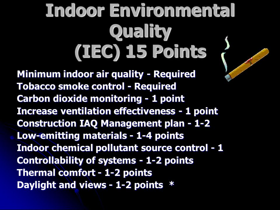 Indoor Environmental Quality (IEC) 15 Points Minimum indoor air quality - Required Tobacco smoke control - Required Carbon dioxide monitoring - 1 point Increase ventilation effectiveness - 1 point Construction IAQ Management plan Low-emitting materials points Indoor chemical pollutant source control - 1 Controllability of systems points Thermal comfort points Daylight and views points *