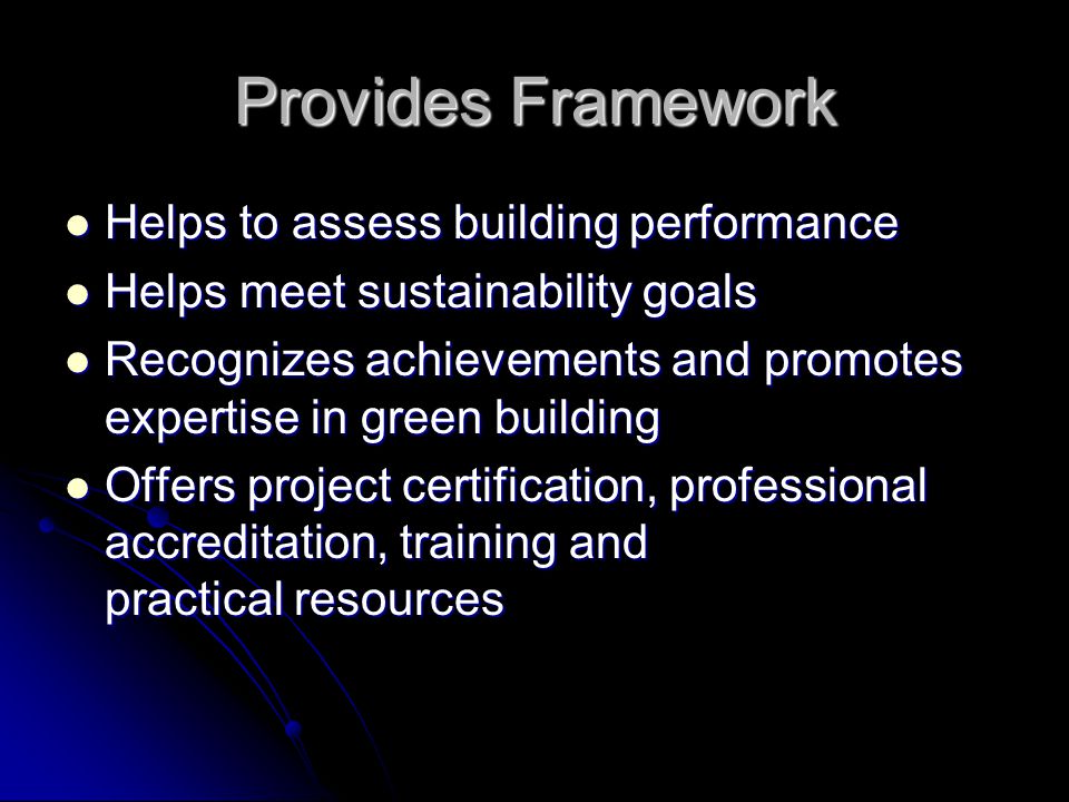 Provides Framework Helps to assess building performance Helps to assess building performance Helps meet sustainability goals Helps meet sustainability goals Recognizes achievements and promotes expertise in green building Recognizes achievements and promotes expertise in green building Offers project certification, professional accreditation, training and practical resources Offers project certification, professional accreditation, training and practical resources