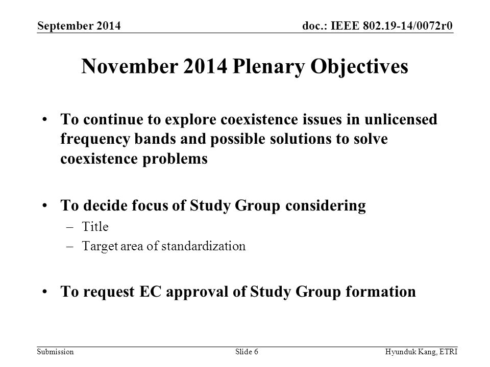 doc.: IEEE /0072r0 Submission November 2014 Plenary Objectives To continue to explore coexistence issues in unlicensed frequency bands and possible solutions to solve coexistence problems To decide focus of Study Group considering –Title –Target area of standardization To request EC approval of Study Group formation September 2014 Hyunduk Kang, ETRISlide 6