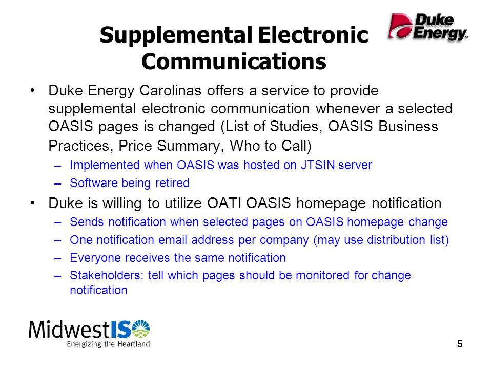 555 Supplemental Electronic Communications Duke Energy Carolinas offers a service to provide supplemental electronic communication whenever a selected OASIS pages is changed (List of Studies, OASIS Business Practices, Price Summary, Who to Call) –Implemented when OASIS was hosted on JTSIN server –Software being retired Duke is willing to utilize OATI OASIS homepage notification –Sends notification when selected pages on OASIS homepage change –One notification  address per company (may use distribution list) –Everyone receives the same notification –Stakeholders: tell which pages should be monitored for change notification