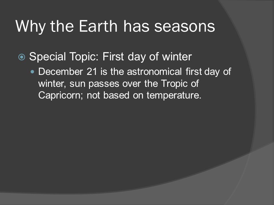 Why the Earth has seasons  Special Topic: First day of winter December 21 is the astronomical first day of winter, sun passes over the Tropic of Capricorn; not based on temperature.