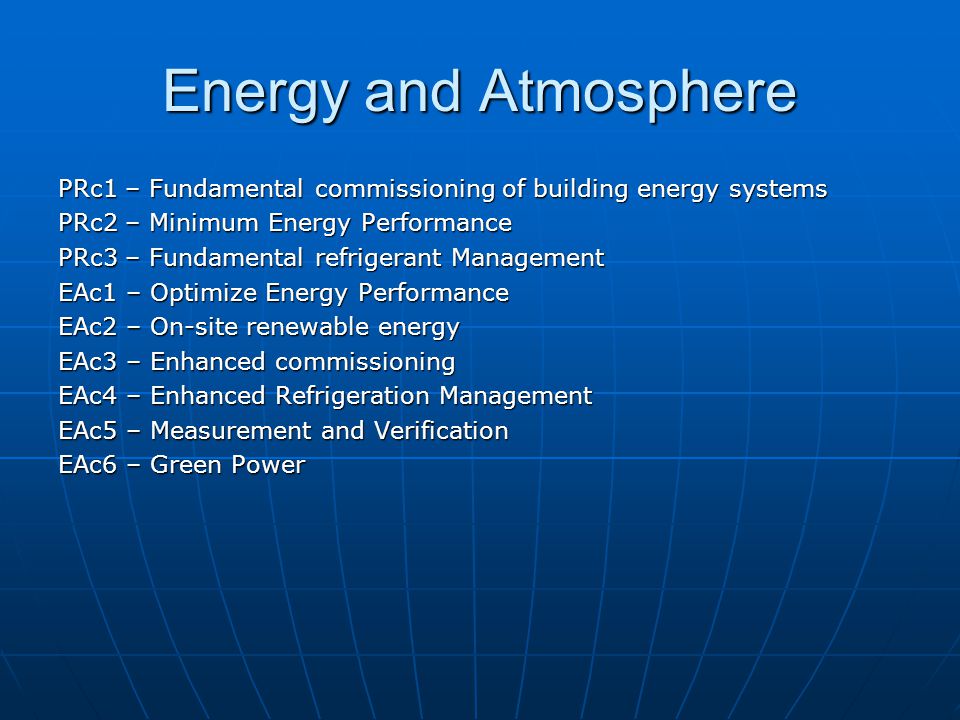 Energy and Atmosphere PRc1 – Fundamental commissioning of building energy systems PRc2 – Minimum Energy Performance PRc3 – Fundamental refrigerant Management EAc1 – Optimize Energy Performance EAc2 – On-site renewable energy EAc3 – Enhanced commissioning EAc4 – Enhanced Refrigeration Management EAc5 – Measurement and Verification EAc6 – Green Power