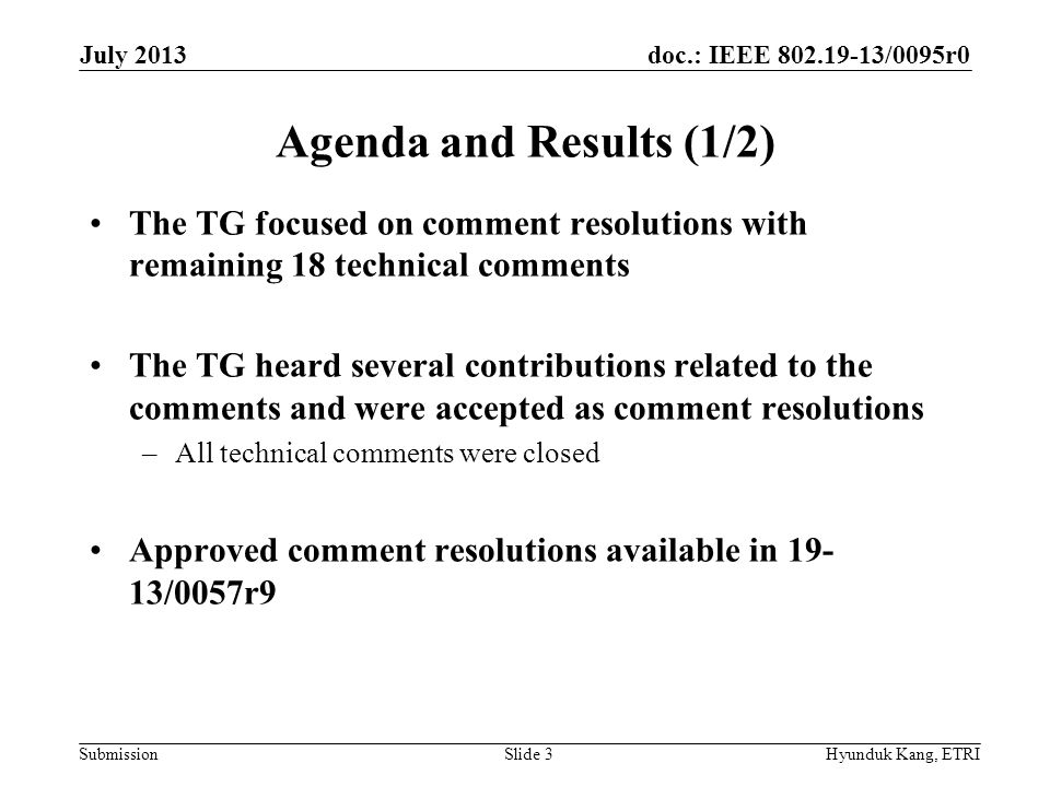 doc.: IEEE /0095r0 Submission Agenda and Results (1/2) The TG focused on comment resolutions with remaining 18 technical comments The TG heard several contributions related to the comments and were accepted as comment resolutions –All technical comments were closed Approved comment resolutions available in /0057r9 July 2013 Hyunduk Kang, ETRISlide 3