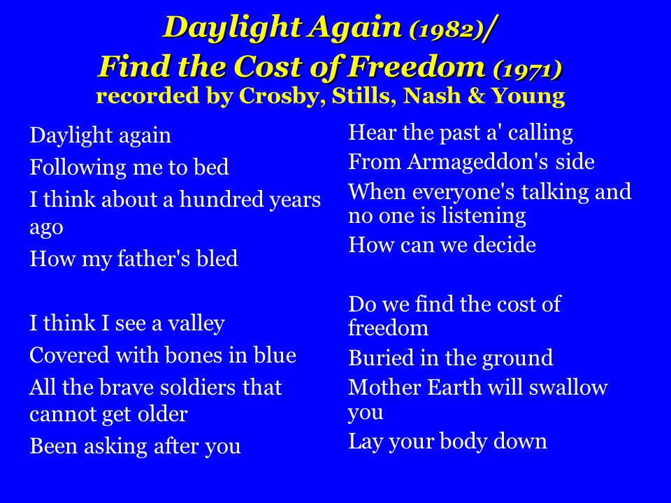 Daylight Again (1982) / Find the Cost of Freedom (1971) Daylight Again (1982) / Find the Cost of Freedom (1971) recorded by Crosby, Stills, Nash & Young Daylight again Following me to bed I think about a hundred years ago How my father s bled I think I see a valley Covered with bones in blue All the brave soldiers that cannot get older Been asking after you Hear the past a calling From Armageddon s side When everyone s talking and no one is listening How can we decide Do we find the cost of freedom Buried in the ground Mother Earth will swallow you Lay your body down