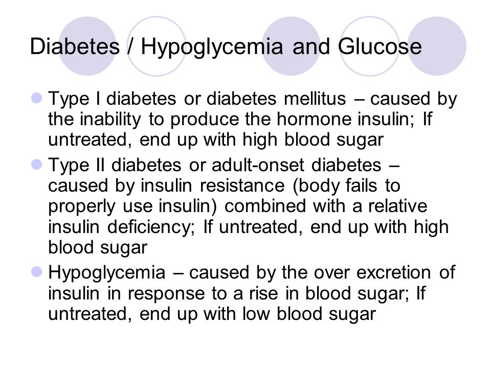 Diabetes / Hypoglycemia and Glucose Type I diabetes or diabetes mellitus – caused by the inability to produce the hormone insulin; If untreated, end up with high blood sugar Type II diabetes or adult-onset diabetes – caused by insulin resistance (body fails to properly use insulin) combined with a relative insulin deficiency; If untreated, end up with high blood sugar Hypoglycemia – caused by the over excretion of insulin in response to a rise in blood sugar; If untreated, end up with low blood sugar