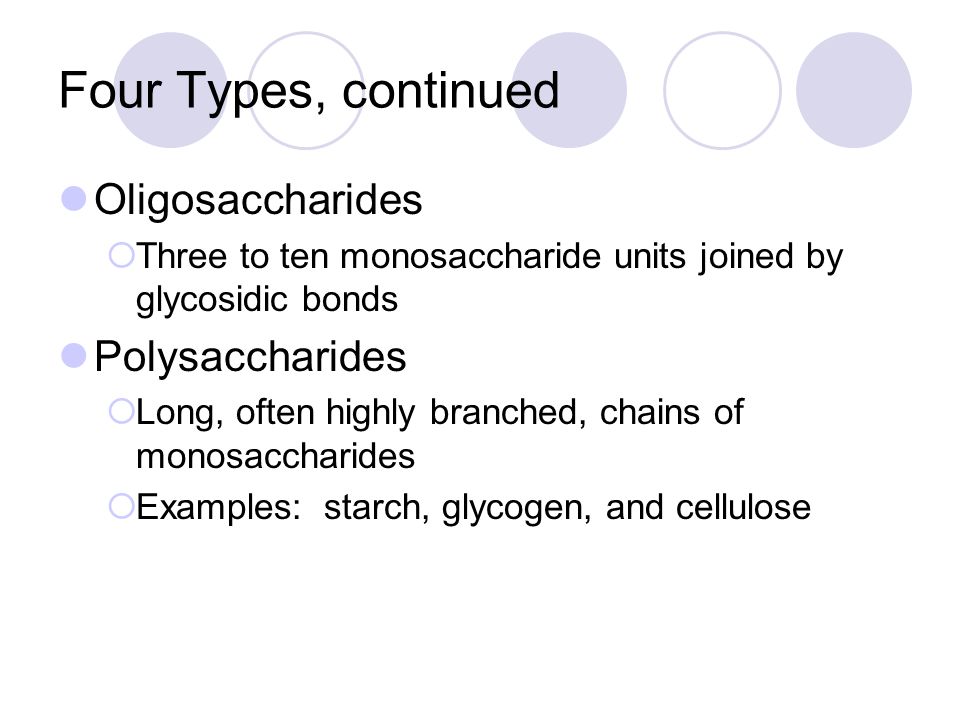 Four Types, continued Oligosaccharides  Three to ten monosaccharide units joined by glycosidic bonds Polysaccharides  Long, often highly branched, chains of monosaccharides  Examples: starch, glycogen, and cellulose