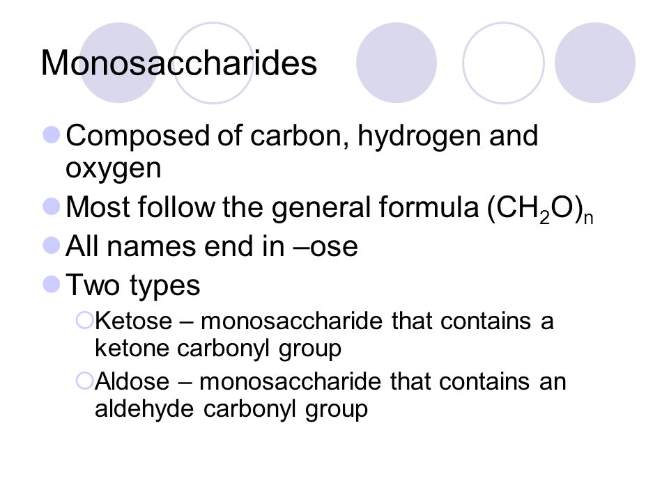 Monosaccharides Composed of carbon, hydrogen and oxygen Most follow the general formula (CH 2 O) n All names end in –ose Two types  Ketose – monosaccharide that contains a ketone carbonyl group  Aldose – monosaccharide that contains an aldehyde carbonyl group
