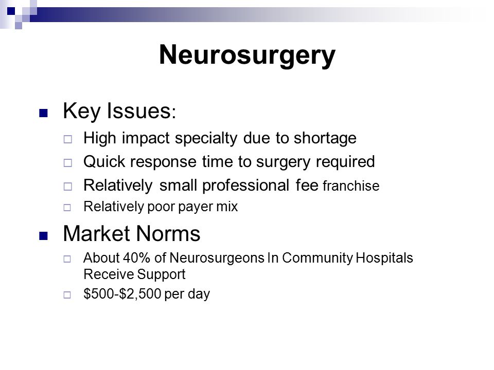 Neurosurgery Key Issues :  High impact specialty due to shortage  Quick response time to surgery required  Relatively small professional fee franchise  Relatively poor payer mix Market Norms  About 40% of Neurosurgeons In Community Hospitals Receive Support  $500-$2,500 per day