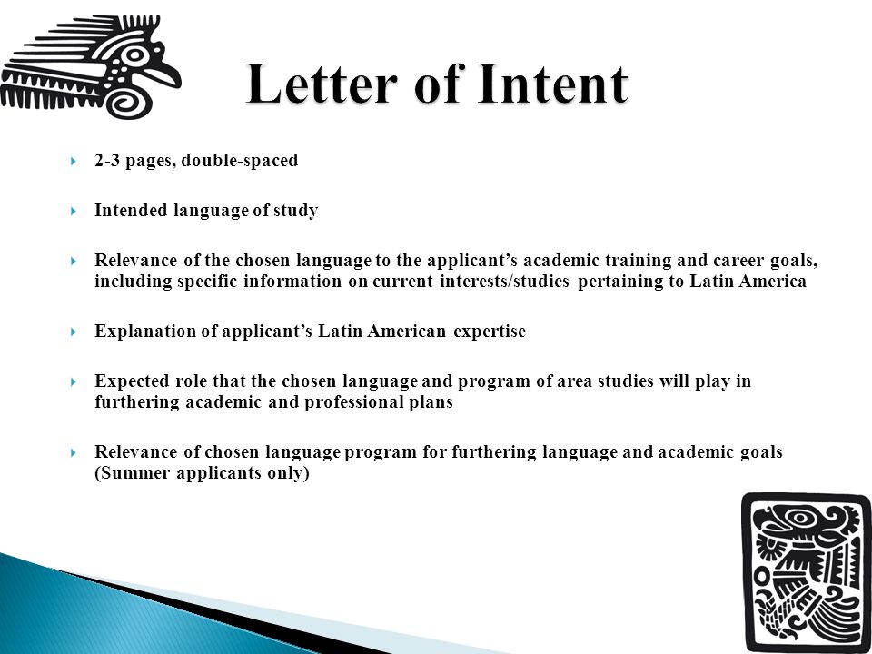  2-3 pages, double-spaced  Intended language of study  Relevance of the chosen language to the applicant’s academic training and career goals, including specific information on current interests/studies pertaining to Latin America  Explanation of applicant’s Latin American expertise  Expected role that the chosen language and program of area studies will play in furthering academic and professional plans  Relevance of chosen language program for furthering language and academic goals (Summer applicants only)