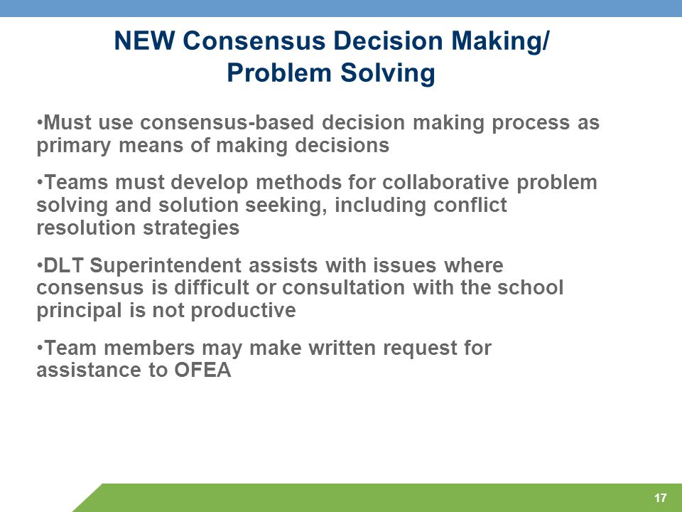 17 NEW Consensus Decision Making/ Problem Solving Must use consensus-based decision making process as primary means of making decisions Teams must develop methods for collaborative problem solving and solution seeking, including conflict resolution strategies DLT Superintendent assists with issues where consensus is difficult or consultation with the school principal is not productive Team members may make written request for assistance to OFEA