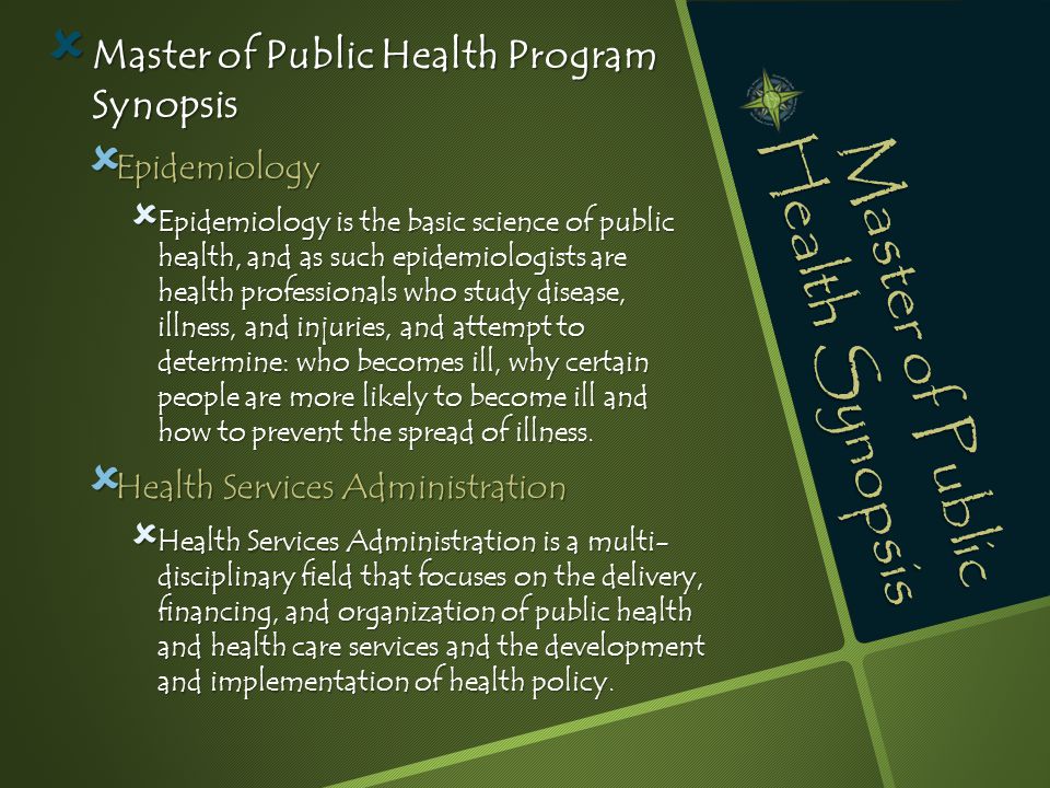 Master of Public Health Synopsis  Master of Public Health Program Synopsis  Epidemiology  Epidemiology is the basic science of public health, and as such epidemiologists are health professionals who study disease, illness, and injuries, and attempt to determine: who becomes ill, why certain people are more likely to become ill and how to prevent the spread of illness.