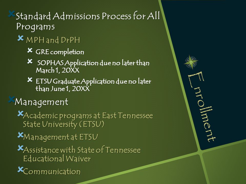 Enrollment  Standard Admissions Process for All Programs  MPH and DrPH  GRE completion  SOPHAS Application due no later than March 1, 20XX  ETSU Graduate Application due no later than June 1, 20XX  Management  Academic programs at East Tennessee State University (ETSU)  Management at ETSU  Assistance with State of Tennessee Educational Waiver  Communication