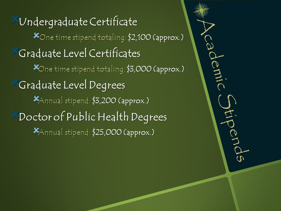 Academic Stipends  Undergraduate Certificate  One time stipend totaling: $2,100 (approx.)  Graduate Level Certificates  One time stipend totaling: $3,000 (approx.)  Graduate Level Degrees  Annual stipend: $3,200 (approx.)  Doctor of Public Health Degrees  Annual stipend: $25,000 (approx.)